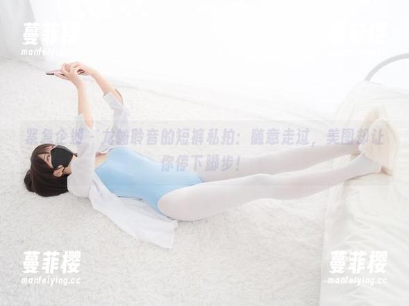 紧急企划 - 龙崎聆音的短裤私拍：随意走过，美图却让你停下脚步！